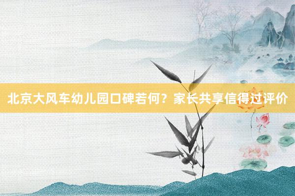 北京大风车幼儿园口碑若何？家长共享信得过评价