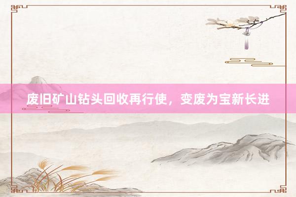 废旧矿山钻头回收再行使，变废为宝新长进